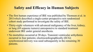 Safety and Efficacy in Human Subjects
• The first human experience of IRE was published by Thomson et al. in
2011which described a single-center prospective non randomized
cohort study performed to investigate the safety of IRE.
• Thirty-eight volunteers with advanced malignancy of the liver, kidney,
or lung (69 separate tumors) unresponsive to standard treatment
underwent IRE under general anesthesia.
• No mortalities occurred at 30 days. Transient ventricular arrhythmia
occurred in four patients; electrocardiographically (ECG)
synchronized delivery was used subsequently in the remaining 30
patients.
 