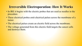 Irreversible Electroporation: How It Works
• In IRE it begins with the electric probes that are used as needles in the
procedure.
• These electrical probes emit electrical pulses across the membrane of a
tumor.
• The electrical pulses create an electric field across the membrane.
• The voltage generated from this electric field targets the cancer cells
and destroys them.
 
