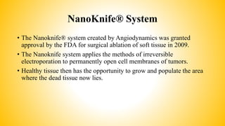 NanoKnife® System
• The Nanoknife® system created by Angiodynamics was granted
approval by the FDA for surgical ablation of soft tissue in 2009.
• The Nanoknife system applies the methods of irreversible
electroporation to permanently open cell membranes of tumors.
• Healthy tissue then has the opportunity to grow and populate the area
where the dead tissue now lies.
 