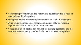 • A treatment procedure with the NanoKnife device requires the use of
monopolar or bipolar probes.
• Monopolar probes are currently available in 15- and 20-cm lengths.
• When using the monopolar probes, a minimum of two probes are
required to create an appropriate treatment zone.
• A maximum of six probes can be used for a single treatment, and the
treatment zone at any given time is the tissue between two probes.
 