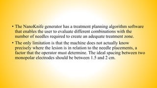 • The NanoKnife generator has a treatment planning algorithm software
that enables the user to evaluate different combinations with the
number of needles required to create an adequate treatment zone.
• The only limitation is that the machine does not actually know
precisely where the lesion is in relation to the needle placements, a
factor that the operator must determine. The ideal spacing between two
monopolar electrodes should be between 1.5 and 2 cm.
 