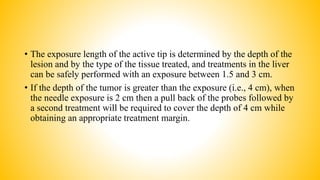 • The exposure length of the active tip is determined by the depth of the
lesion and by the type of the tissue treated, and treatments in the liver
can be safely performed with an exposure between 1.5 and 3 cm.
• If the depth of the tumor is greater than the exposure (i.e., 4 cm), when
the needle exposure is 2 cm then a pull back of the probes followed by
a second treatment will be required to cover the depth of 4 cm while
obtaining an appropriate treatment margin.
 