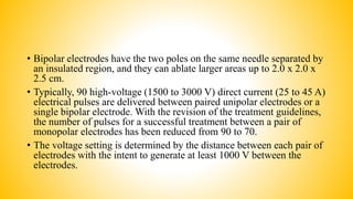 • Bipolar electrodes have the two poles on the same needle separated by
an insulated region, and they can ablate larger areas up to 2.0 x 2.0 x
2.5 cm.
• Typically, 90 high-voltage (1500 to 3000 V) direct current (25 to 45 A)
electrical pulses are delivered between paired unipolar electrodes or a
single bipolar electrode. With the revision of the treatment guidelines,
the number of pulses for a successful treatment between a pair of
monopolar electrodes has been reduced from 90 to 70.
• The voltage setting is determined by the distance between each pair of
electrodes with the intent to generate at least 1000 V between the
electrodes.
 