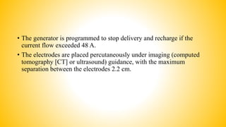 • The generator is programmed to stop delivery and recharge if the
current flow exceeded 48 A.
• The electrodes are placed percutaneously under imaging (computed
tomography [CT] or ultrasound) guidance, with the maximum
separation between the electrodes 2.2 cm.
 