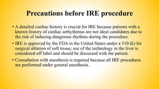 Precautions before IRE procedure
• A detailed cardiac history is crucial for IRE because patients with a
known history of cardiac arrhythmias are not ideal candidates due to
the risk of inducing dangerous rhythms during the procedure.
• IRE is approved by the FDA in the United States under a 510 (k) for
surgical ablation of soft tissue; use of the technology in the liver is
considered off label and should be discussed with the patient.
• Consultation with anesthesia is required because all IRE procedures
are performed under general anesthesia.
 
