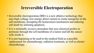Irreversible Electroporation
• Irreversible electroporation (IRE) is a new ablative technology that
uses high-voltage, low-energy direct current to create nanopores in the
cell membrane, disrupting the homeostasis mechanism and inducing
cell death by initiating apoptosis.
• It is a minimally invasive procedure that uses electrical probes to
permeate through the cell membrane of a tumor and kill the cancer
cells inside it.
• It is just beginning to be used in the medical field as a possible
replacement for chemotherapy, radiation treatment, as well as electro
chemotherapy.
 