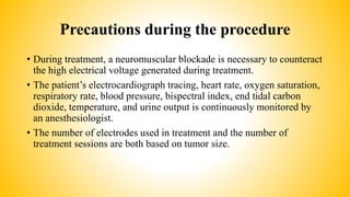 Precautions during the procedure
• During treatment, a neuromuscular blockade is necessary to counteract
the high electrical voltage generated during treatment.
• The patient’s electrocardiograph tracing, heart rate, oxygen saturation,
respiratory rate, blood pressure, bispectral index, end tidal carbon
dioxide, temperature, and urine output is continuously monitored by
an anesthesiologist.
• The number of electrodes used in treatment and the number of
treatment sessions are both based on tumor size.
 