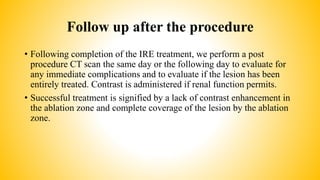 Follow up after the procedure
• Following completion of the IRE treatment, we perform a post
procedure CT scan the same day or the following day to evaluate for
any immediate complications and to evaluate if the lesion has been
entirely treated. Contrast is administered if renal function permits.
• Successful treatment is signified by a lack of contrast enhancement in
the ablation zone and complete coverage of the lesion by the ablation
zone.
 