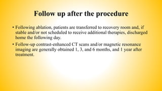 Follow up after the procedure
• Following ablation, patients are transferred to recovery room and, if
stable and/or not scheduled to receive additional therapies, discharged
home the following day.
• Follow-up contrast-enhanced CT scans and/or magnetic resonance
imaging are generally obtained 1, 3, and 6 months, and 1 year after
treatment.
 
