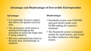 Advantages and Disadvantages of Irreversible Electroporation
Advantages
• It is minimally invasive surgery
that allows for quicker recovery
time.
• The destruction of the tumor is
monitored throughout the
procedure to assure the target area
is being tended to.
• IRE does substantial less harm to
the body than chemotherapy or
radiation.
Disadvantages
• Nanoknife system costs $300,000,
and each electric probe costs
$2,000 making for expensive
treatment.
• The Nanoknife system is designed
mainly for small tumors, and would
be rather ineffective with larger
tumors.
 