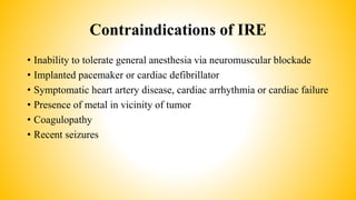Contraindications of IRE
• Inability to tolerate general anesthesia via neuromuscular blockade
• Implanted pacemaker or cardiac defibrillator
• Symptomatic heart artery disease, cardiac arrhythmia or cardiac failure
• Presence of metal in vicinity of tumor
• Coagulopathy
• Recent seizures
 