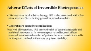 Adverse Effects of Irreversible Electroporation
• Like any other local ablative therapy, IRE is also associated with a few
other adverse effects, be they general or procedure-related.
• General intra-operative complications
As with all operations, IRE carries the risk of general anesthesia and
positional neuropraxia. In two retrospective studies, such effects
occurred in an isolated number of patients but were transient and self-
limiting, and resolved without any long-term disability.
 