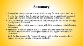 Summary
• Irreversible electroporation is a tremendous step for the treatment of cancer.
• It is far less painful that the current treatments that are employed now, and
is quite effective in eliminating the cell membrane of the cancer cells.
• t is a very benign procedure because it only destroys the bad tissue, leaving
healthy tissue unharmed.
• Patients can have quick recovery times with little scarring or pain following
the surgery.
• Treatment of tumors greater than 3–4 cm in maximal diameter with IRE
results in decreased rates of complete ablation and higher likelihood of
recurrence.
• With further research the Nanoknife system will be able to destroy larger
tumors on a wider variety of areas on the body.
 