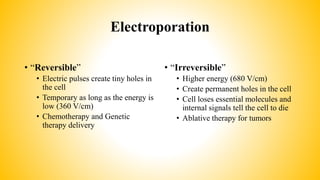 Electroporation
• “Reversible”
• Electric pulses create tiny holes in
the cell
• Temporary as long as the energy is
low (360 V/cm)
• Chemotherapy and Genetic
therapy delivery
• “Irreversible”
• Higher energy (680 V/cm)
• Create permanent holes in the cell
• Cell loses essential molecules and
internal signals tell the cell to die
• Ablative therapy for tumors
 