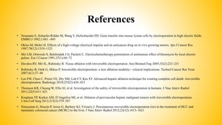 References
• Neumann E, Schaefer-Ridder M, Wang Y, Hofschneider PH. Gene transfer into mouse lyoma cells by electroporation in high electric fields.
EMBO J 1982;1:841 –845
• Okino M, Mohri H. Effects of a high-voltage electrical impulse and an anticancer drug on in vivo growing tumors. Jpn J Cancer Res
1987;78(12):1319–1321
• Mir LM, Orlowski S, Belehradek J Jr, Paoletti C. Electrochemotherapy potentiation of antitumour effect of bleomycin by local electric
pulses. Eur J Cancer 1991;27(1):68–72
• Davalos RV, Mir IL, Rubinsky B. Tissue ablation with irreversible electroporation. Ann Biomed Eng 2005;33(2):223–231
• Rubinsky B, Onik G, Mikus P. Irreversible electroporation: a new ablation modality—clinical implications. Technol Cancer Res Treat
2007;6(1):37–48
• Lee EW, Chen C, Prieto VE, Dry SM, Loh CT, Kee ST. Advanced hepatic ablation technique for creating complete cell death: irreversible
electroporation. Radiology 2010;255(2):426–433
• Thomson KR, Cheung W, Ellis SJ, et al. Investigation of the safety of irreversible electroporation in humans. J Vasc Interv Radiol
2011;22(5):611–621
• Kingham TP, Karkar AM, D’Angelica MI, et al. Ablation of perivascular hepatic malignant tumors with irreversible electroporation.
J Am Coll Surg 2012;215(3):379–387
• Narayanan G, Hosein P, Arora G, Barbery KJ, Yrizarry J. Percutaneous irreversible electroporation (ire) in the treatment of HCC and
metastatic colorectal cancer (MCRC) to the liver. J Vasc Interv Radiol 2012;23(12):1613–1621
 