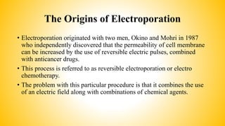 The Origins of Electroporation
• Electroporation originated with two men, Okino and Mohri in 1987
who independently discovered that the permeability of cell membrane
can be increased by the use of reversible electric pulses, combined
with anticancer drugs.
• This process is referred to as reversible electroporation or electro
chemotherapy.
• The problem with this particular procedure is that it combines the use
of an electric field along with combinations of chemical agents.
 