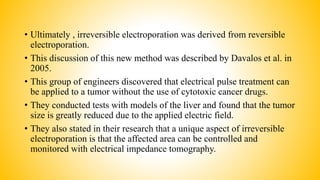 • Ultimately , irreversible electroporation was derived from reversible
electroporation.
• This discussion of this new method was described by Davalos et al. in
2005.
• This group of engineers discovered that electrical pulse treatment can
be applied to a tumor without the use of cytotoxic cancer drugs.
• They conducted tests with models of the liver and found that the tumor
size is greatly reduced due to the applied electric field.
• They also stated in their research that a unique aspect of irreversible
electroporation is that the affected area can be controlled and
monitored with electrical impedance tomography.
 