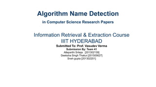 Algorithm Name Detection
in Computer Science Research Papers
Information Retrieval & Extraction Course
IIIT HYDERABAD
Submitted To: Prof. Vasudev Verma
Submission By: Team 41
Allaparthi Sriteja [201302139]
Deeksha Singh Thakur [201505627]
Sneh gupta [201302201]
 