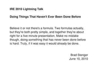 IRE 2010 Lightning Talk

Doing Things That Haven't Ever Been Done Before


Believe it or not there's a formula. Two formulas actually,
but they're both pretty simple, and together they're about
right for a five minute presentation. Make no mistake
though, doing something that has never been done before
is hard. Truly, if it was easy it would already be done.


                                               Brad Stenger
                                              June 10, 2010
 