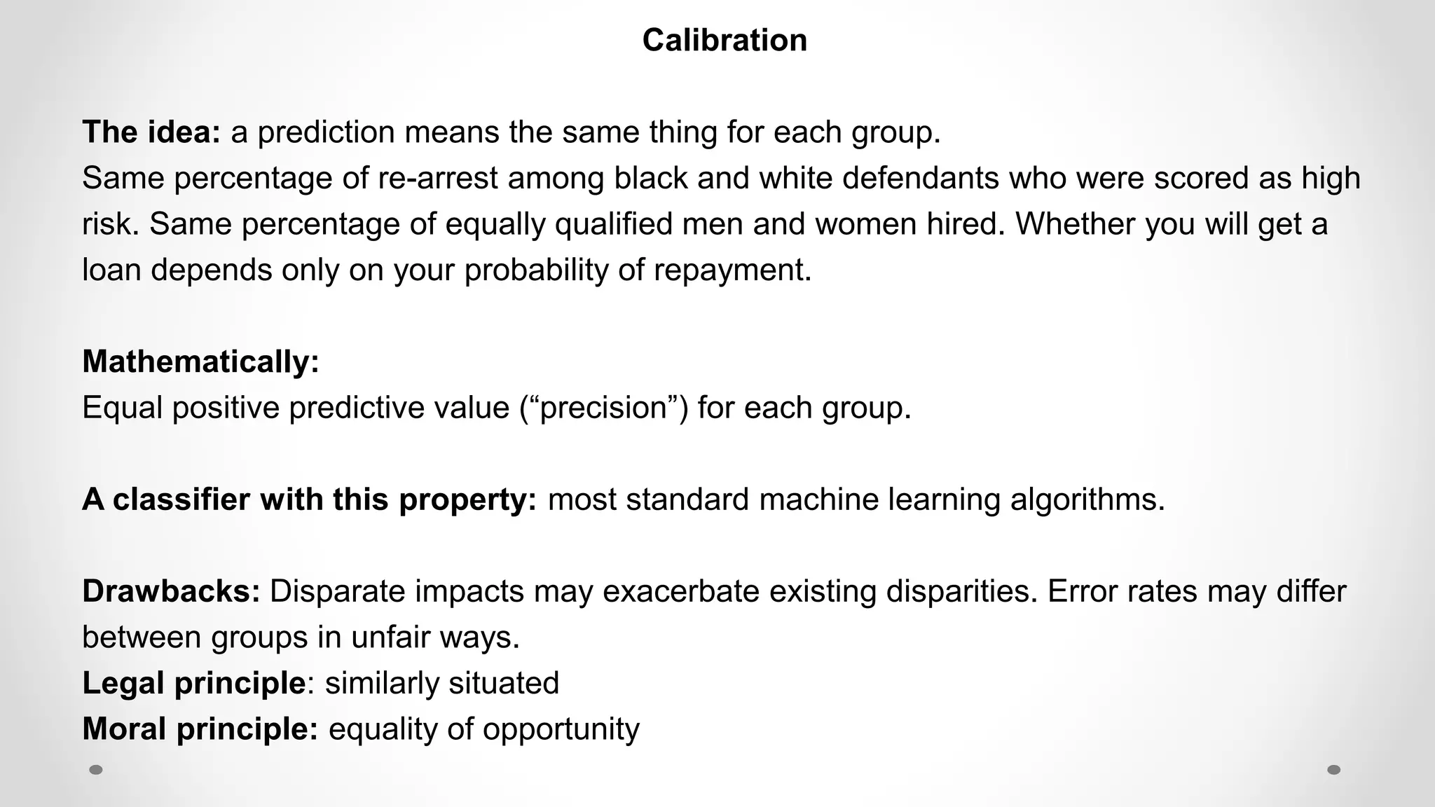 Calibration
The idea: a prediction means the same thing for each group.
Same percentage of re-arrest among black and white defendants who were scored as high
risk. Same percentage of equally qualified men and women hired. Whether you will get a
loan depends only on your probability of repayment.
Mathematically:
Equal positive predictive value (“precision”) for each group.
A classifier with this property: most standard machine learning algorithms.
Drawbacks: Disparate impacts may exacerbate existing disparities. Error rates may differ
between groups in unfair ways.
Legal principle: similarly situated
Moral principle: equality of opportunity
 