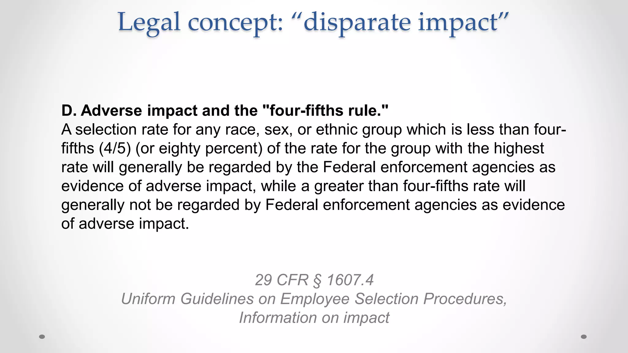 Legal concept: “disparate impact”
D. Adverse impact and the "four-fifths rule."
A selection rate for any race, sex, or ethnic group which is less than four-
fifths (4/5) (or eighty percent) of the rate for the group with the highest
rate will generally be regarded by the Federal enforcement agencies as
evidence of adverse impact, while a greater than four-fifths rate will
generally not be regarded by Federal enforcement agencies as evidence
of adverse impact.
29 CFR § 1607.4
Uniform Guidelines on Employee Selection Procedures,
Information on impact
 