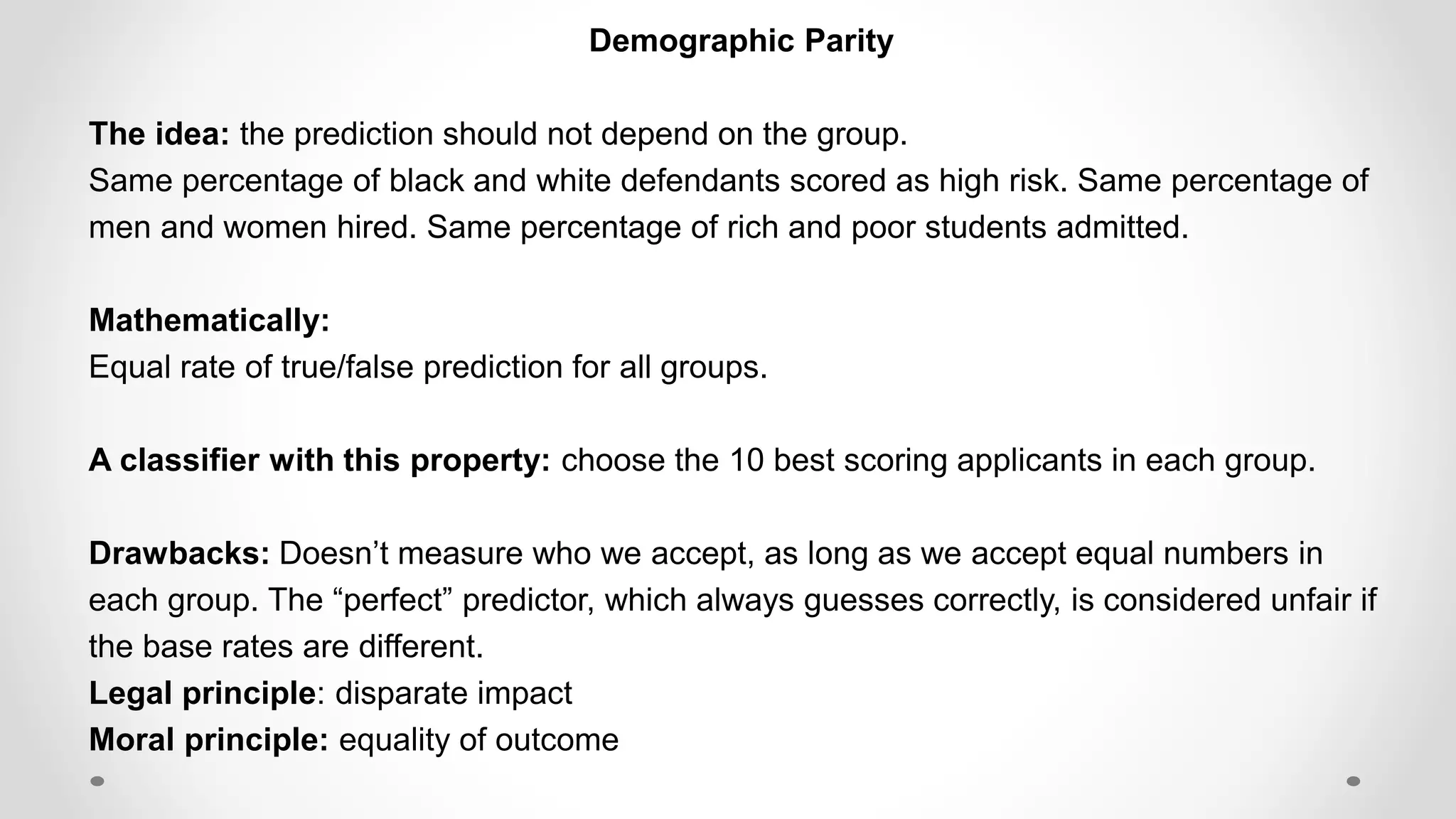 Demographic Parity
The idea: the prediction should not depend on the group.
Same percentage of black and white defendants scored as high risk. Same percentage of
men and women hired. Same percentage of rich and poor students admitted.
Mathematically:
Equal rate of true/false prediction for all groups.
A classifier with this property: choose the 10 best scoring applicants in each group.
Drawbacks: Doesn’t measure who we accept, as long as we accept equal numbers in
each group. The “perfect” predictor, which always guesses correctly, is considered unfair if
the base rates are different.
Legal principle: disparate impact
Moral principle: equality of outcome
 