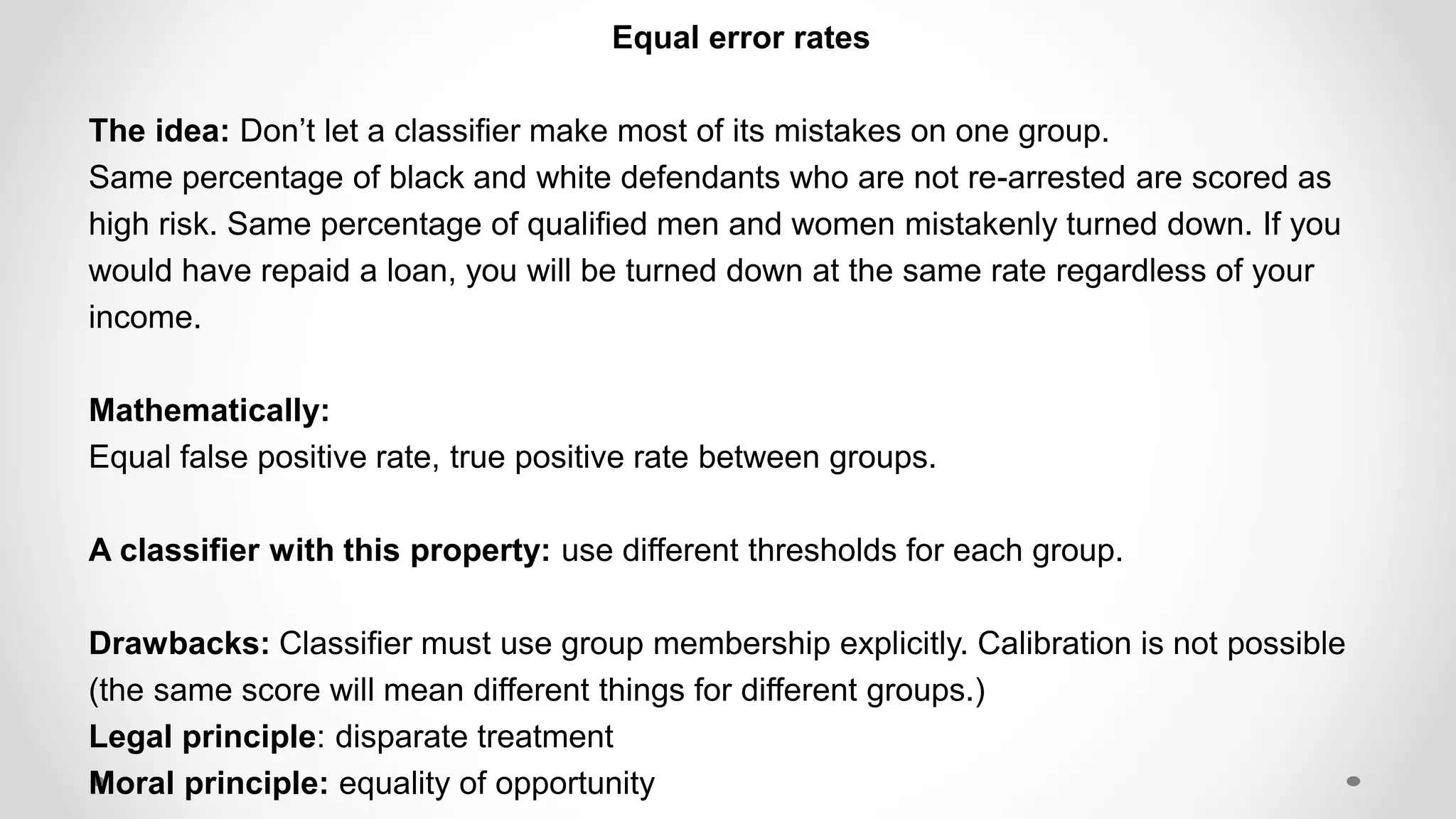 Equal error rates
The idea: Don’t let a classifier make most of its mistakes on one group.
Same percentage of black and white defendants who are not re-arrested are scored as
high risk. Same percentage of qualified men and women mistakenly turned down. If you
would have repaid a loan, you will be turned down at the same rate regardless of your
income.
Mathematically:
Equal false positive rate, true positive rate between groups.
A classifier with this property: use different thresholds for each group.
Drawbacks: Classifier must use group membership explicitly. Calibration is not possible
(the same score will mean different things for different groups.)
Legal principle: disparate treatment
Moral principle: equality of opportunity
 