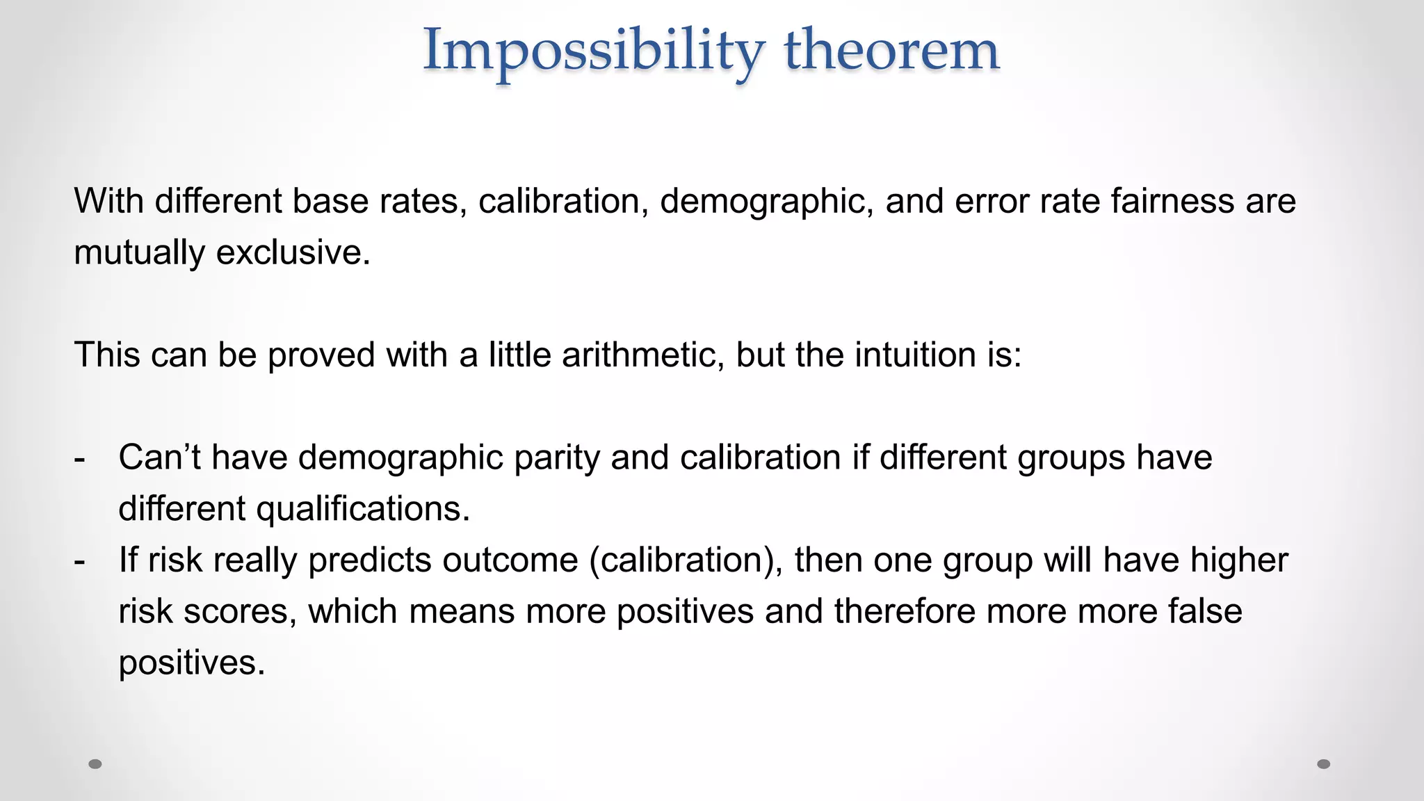 With different base rates, calibration, demographic, and error rate fairness are
mutually exclusive.
This can be proved with a little arithmetic, but the intuition is:
- Can’t have demographic parity and calibration if different groups have
different qualifications.
- If risk really predicts outcome (calibration), then one group will have higher
risk scores, which means more positives and therefore more more false
positives.
Impossibility theorem
 