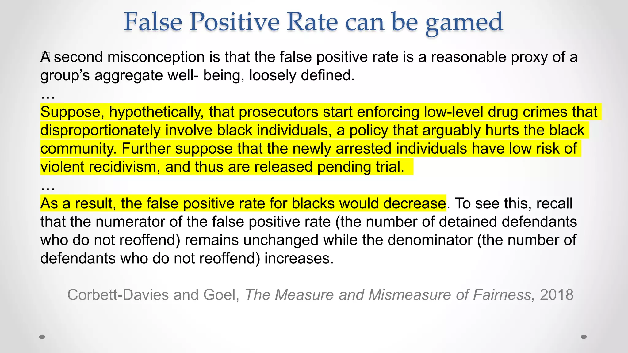 False Positive Rate can be gamed
﻿A second misconception is that the false positive rate is a reasonable proxy of a
group’s aggregate well- being, loosely defined.
…
Suppose, hypothetically, that prosecutors start enforcing low-level drug crimes that
disproportionately involve black individuals, a policy that arguably hurts the black
community. Further suppose that the newly arrested individuals have low risk of
violent recidivism, and thus are released pending trial.
…
As a result, the false positive rate for blacks would decrease. To see this, recall
that the numerator of the false positive rate (the number of detained defendants
who do not reoffend) remains unchanged while the denominator (the number of
defendants who do not reoffend) increases.
Corbett-Davies and Goel, The Measure and Mismeasure of Fairness, 2018
 