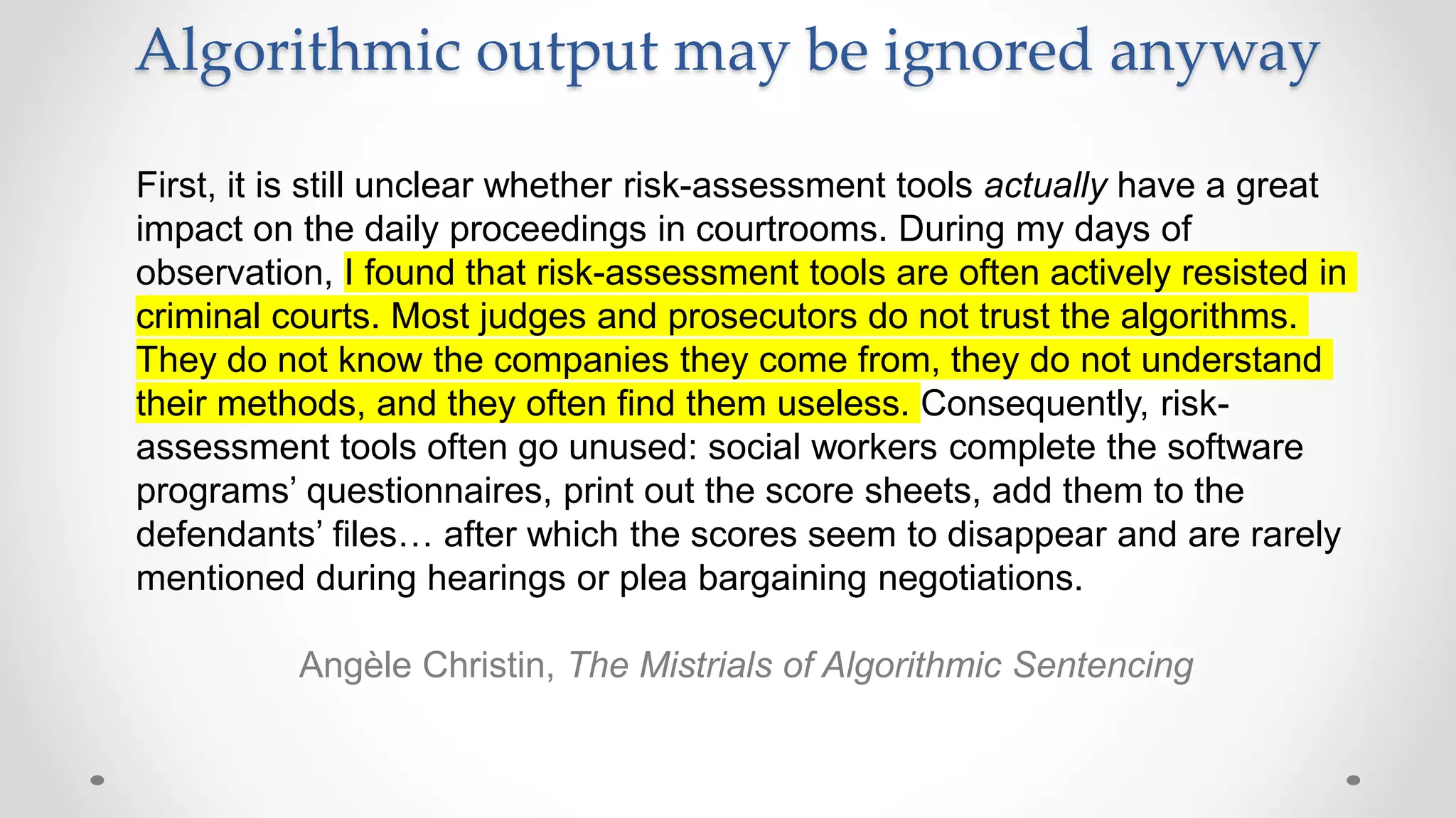 Algorithmic output may be ignored anyway
First, it is still unclear whether risk-assessment tools actually have a great
impact on the daily proceedings in courtrooms. During my days of
observation, I found that risk-assessment tools are often actively resisted in
criminal courts. Most judges and prosecutors do not trust the algorithms.
They do not know the companies they come from, they do not understand
their methods, and they often find them useless. Consequently, risk-
assessment tools often go unused: social workers complete the software
programs’ questionnaires, print out the score sheets, add them to the
defendants’ files… after which the scores seem to disappear and are rarely
mentioned during hearings or plea bargaining negotiations.
Angèle Christin, The Mistrials of Algorithmic Sentencing
 