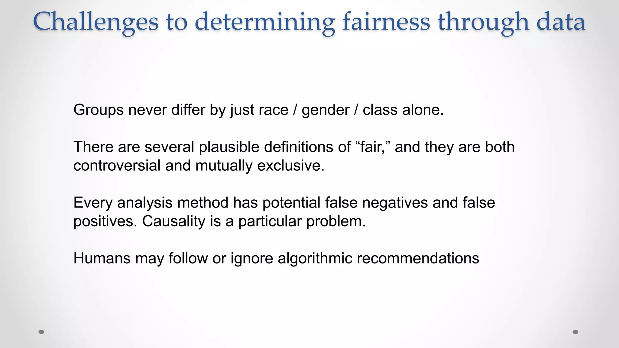 Challenges to determining fairness through data
Groups never differ by just race / gender / class alone.
There are several plausible definitions of “fair,” and they are both
controversial and mutually exclusive.
Every analysis method has potential false negatives and false
positives. Causality is a particular problem.
Humans may follow or ignore algorithmic recommendations
 