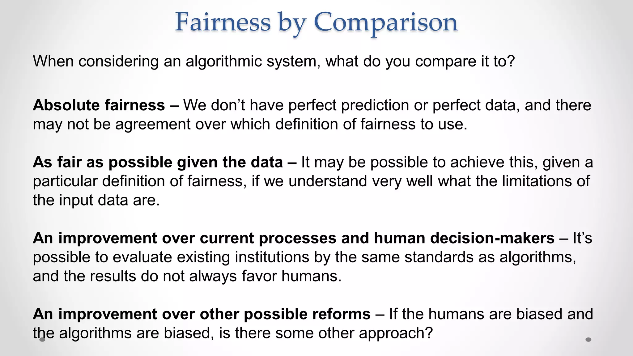 When considering an algorithmic system, what do you compare it to?
Absolute fairness – We don’t have perfect prediction or perfect data, and there
may not be agreement over which definition of fairness to use.
As fair as possible given the data – It may be possible to achieve this, given a
particular definition of fairness, if we understand very well what the limitations of
the input data are.
An improvement over current processes and human decision-makers – It’s
possible to evaluate existing institutions by the same standards as algorithms,
and the results do not always favor humans.
An improvement over other possible reforms – If the humans are biased and
the algorithms are biased, is there some other approach?
Fairness by Comparison
 