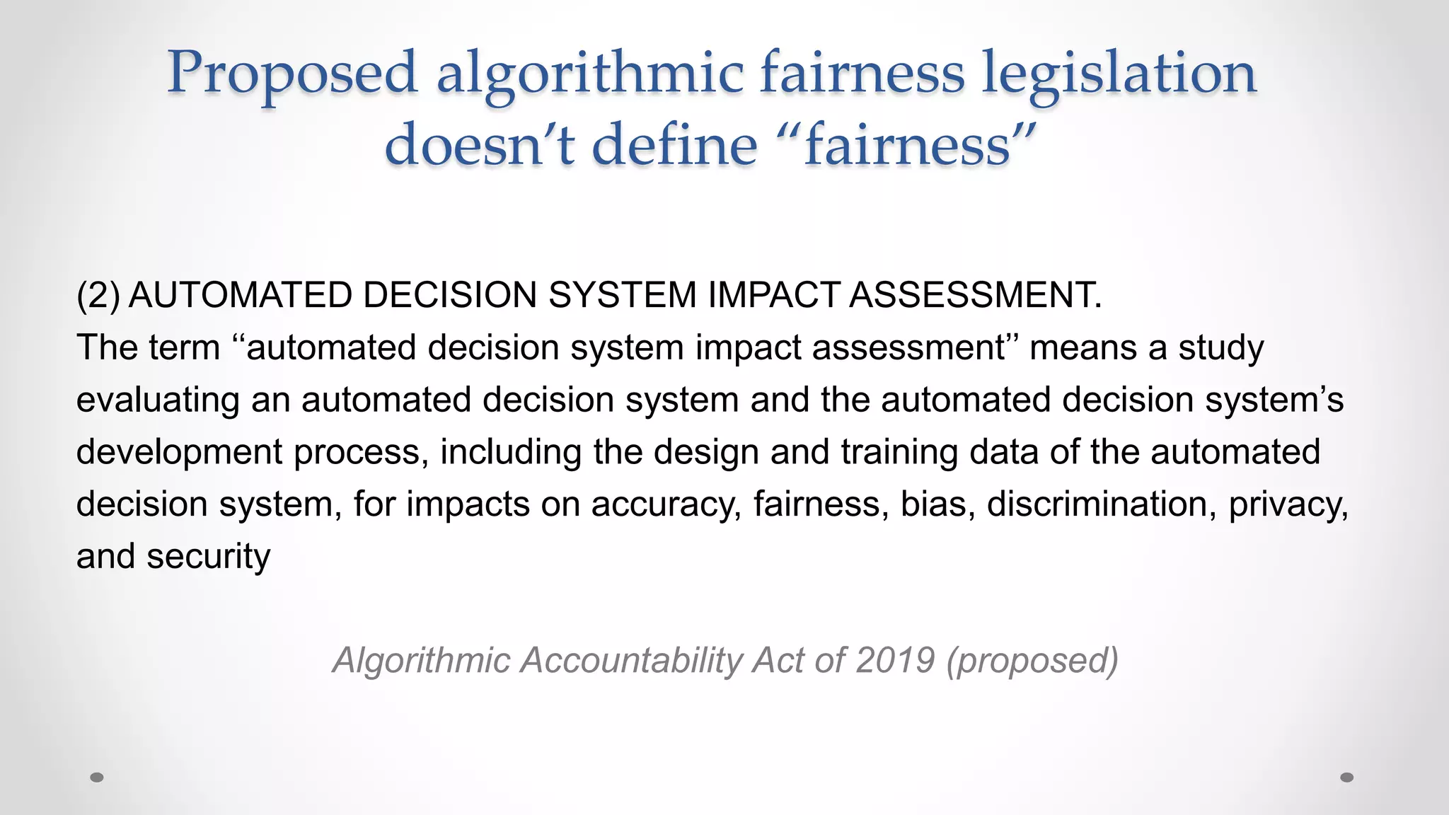 (2) AUTOMATED DECISION SYSTEM IMPACT ASSESSMENT.
The term ‘‘automated decision system impact assessment’’ means a study
evaluating an automated decision system and the automated decision system’s
development process, including the design and training data of the automated
decision system, for impacts on accuracy, fairness, bias, discrimination, privacy,
and security
Algorithmic Accountability Act of 2019 (proposed)
Proposed algorithmic fairness legislation
doesn’t define “fairness”
 