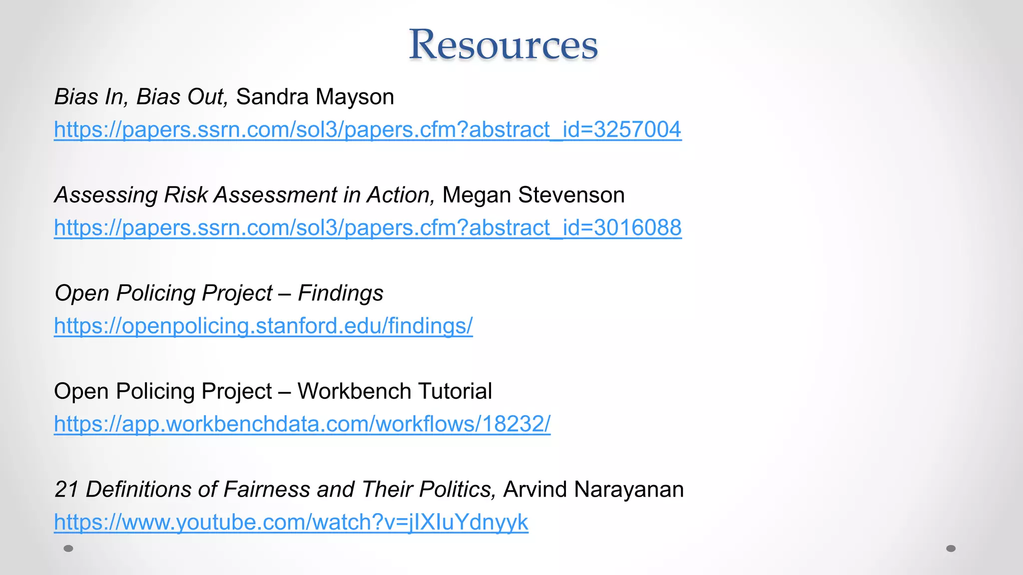Bias In, Bias Out, Sandra Mayson
https://papers.ssrn.com/sol3/papers.cfm?abstract_id=3257004
Assessing Risk Assessment in Action, Megan Stevenson
https://papers.ssrn.com/sol3/papers.cfm?abstract_id=3016088
Open Policing Project – Findings
https://openpolicing.stanford.edu/findings/
Open Policing Project – Workbench Tutorial
https://app.workbenchdata.com/workflows/18232/
21 Definitions of Fairness and Their Politics, Arvind Narayanan
https://www.youtube.com/watch?v=jIXIuYdnyyk
Resources
 