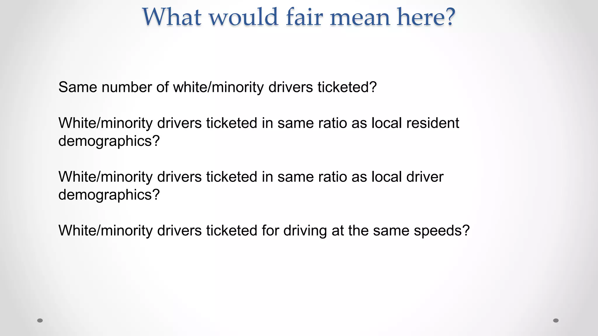 What would fair mean here?
Same number of white/minority drivers ticketed?
White/minority drivers ticketed in same ratio as local resident
demographics?
White/minority drivers ticketed in same ratio as local driver
demographics?
White/minority drivers ticketed for driving at the same speeds?
 