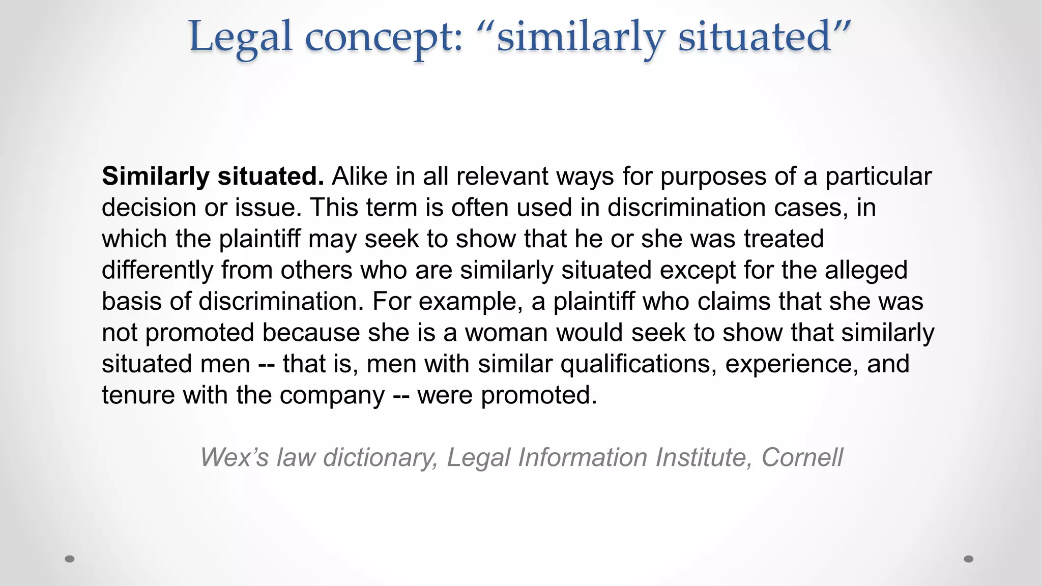 Legal concept: “similarly situated”
Similarly situated. Alike in all relevant ways for purposes of a particular
decision or issue. This term is often used in discrimination cases, in
which the plaintiff may seek to show that he or she was treated
differently from others who are similarly situated except for the alleged
basis of discrimination. For example, a plaintiff who claims that she was
not promoted because she is a woman would seek to show that similarly
situated men -- that is, men with similar qualifications, experience, and
tenure with the company -- were promoted.
Wex’s law dictionary, Legal Information Institute, Cornell
 