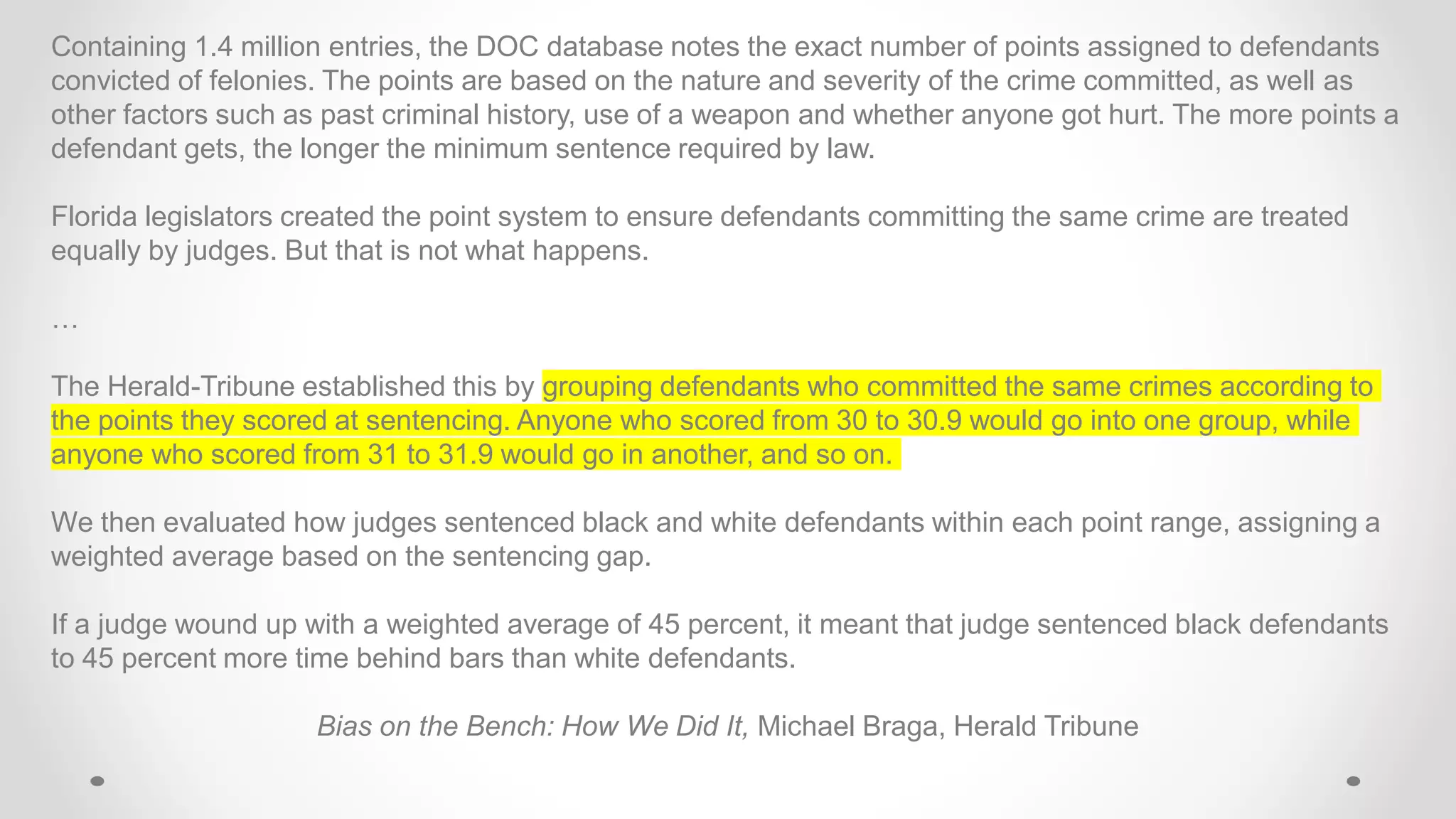 Containing 1.4 million entries, the DOC database notes the exact number of points assigned to defendants
convicted of felonies. The points are based on the nature and severity of the crime committed, as well as
other factors such as past criminal history, use of a weapon and whether anyone got hurt. The more points a
defendant gets, the longer the minimum sentence required by law.
Florida legislators created the point system to ensure defendants committing the same crime are treated
equally by judges. But that is not what happens.
…
The Herald-Tribune established this by grouping defendants who committed the same crimes according to
the points they scored at sentencing. Anyone who scored from 30 to 30.9 would go into one group, while
anyone who scored from 31 to 31.9 would go in another, and so on.
We then evaluated how judges sentenced black and white defendants within each point range, assigning a
weighted average based on the sentencing gap.
If a judge wound up with a weighted average of 45 percent, it meant that judge sentenced black defendants
to 45 percent more time behind bars than white defendants.
Bias on the Bench: How We Did It, Michael Braga, Herald Tribune
 