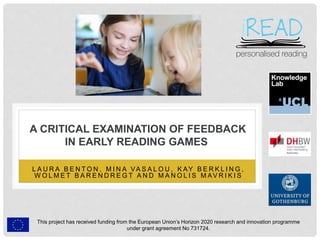 This project has received funding from the European Union’s Horizon 2020 research and innovation programme
under grant agreement No 731724.
A CRITICAL EXAMINATION OF FEEDBACK
IN EARLY READING GAMES
L A U R A B E N T O N , M I N A VA S A L O U , K AY B E R K L I N G ,
W O L M E T B A R E N D R E G T A N D M A N O L I S M AV R I K I S
 