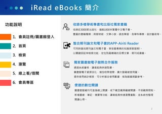 iRead eBooks 簡介
收錄多樣學術專書和出版社獨家書籍
收錄近3000家出版社、逾80,000本繁體中文電子書。
豐富的書籍種類：商管財經、文學小說、語言學習、各學科專業、設計藝術等。
整合期刊論文和電子書的APP-Airiti Reader
可同時查找期刊論文和電子書，享受最專業的知識探索服務!。
以關鍵詞延伸檢索功能，定位到最精確的目標文章、期刊或書籍。
獨家圖書館電子館際合作服務
透過系統審核，讀者能夠快速取書。
圖書館電子資源活化，增加校際借閱，擴大館藏被使用量。
提供使用統計報表，可分析館合使用數據，做為館藏規劃參考。
便捷的數位閱讀
圖書館館藏均可直接線上閱讀，或下載至載具離線閱讀，不受載具限制。
新增畫線、筆記、摘要等功能，讀者能夠快速瀏覽重點，並系統性整理
閱讀心得。
1. 會員註冊/圖書館登入
2. 首頁
3. 檢索
4. 瀏覽
5. 線上看/借閱
6. 會員專區
功能說明
2
 