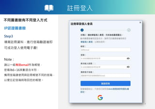 註冊登入
不同圖書館有不同登入方式
IP認證圖書館
7
Step3
填寫註冊資料，進行信箱驗證後即
可成功登入使用電子書!
Note：
請以一組有效email作為帳號，
密碼為6~16英數混合半形，
備用信箱請使用與註冊帳號不同的信箱，
以便忘記信箱時取回您的帳號。
 