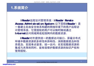 zycnzj.com/ www.zycnzj.com


            1.ϵͳ


                         iReaderԶ̷ʹϵͳiReader Remote
                     Access Administration System¼iReader
                     һ׽ɰȫϵ绷µûԶ̷
                     ʹϵͳʹȨûʱͨ
                     InternetʾУ԰ڵԴ
                       iReaderṩͳһݷʽӿڣηֲʽ
                     ԴĶԺ칹ԣݹµ
                     Ϣµʵֵ¼ͳһʣʵԴ
                     빲ͬʱЧԴ֪ʶȨ
                     ʹȨ


                 iReader                                               3
                                   zycnzj.com/http://www.zycnzj.com/
www.pdffactory.com
 