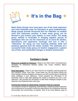 It’s in the Bag: I Read It, but I Don’t Get It 1
 It’s in the Bag 
Book Study Groups have long been one of the least expensive
and most enjoyable ways for educators to grow professionally.
Study groups provide structured time for reflection on student
work and classroom practice. A book study group can be
formed in your school, your district, or even online. The study
group method is invaluable in bringing together groups of
colleagues who can use the classroom as an arena for studies,
discussions and experience exchange and turn it into a
“laboratory” for trying out new teaching methods skills and
practices gleaned from the books studied. The hallmarks of a
successful book study group are teacher engagement, superior
use of time, and sustainable changes in student achievement.
Facilitator’s Guide
Resources available for Checkout: I Read It, but I Don’t Get It: Comprehension
Strategies for Adolescent Readers (2000). Cris Tovani, Portland, Maine:
Stenhouse.
Book Description: I Read It, but I Don’t Get It is an insightful, practical guide into
your students’ minds. From here, Tovani takes you into the theory behind the
most strategic thinking strategies and leaves you with practical tips to employing
these strategies in your classroom. Tovani presents her information in an
anecdotal, easy to read style targeting the variety of students you find in your
classroom. She provides the information to take these strategies straight to your
classroom and implement them with ease.
Framing the Context of a Book Study: Powerful Tools for Learning:
Two powerful venues for deepening understanding, impacting student outcomes
and contributing to the growth of learning organizations are professional learning
communities and communities of practice. One of the most effective ways to
 