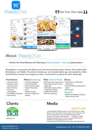  
	
  

Get Your Own App

About	
  
World's first Food Delivery and Take-Away Ordering Mobile + Web app based solution

iReady2Sell is an advanced Food Delivery and Take Away Ordering app for iPhone, iPad, Android (OS)
Smartphones and Tablets. The solution includes your own branded mobile app accompanied by a Web
Control Panel to receive and manage your orders, run promotions as well as the entire mobile app.

Promotions

Menus Featuring

Web Control Panel

• Instant Promos™
• New Menu Items
Announcements
• Deal of the Day
• Promos by
demographics
• Social Media integration
• Pay No More

•
•
•
•
•
•

Unlimited Categories
Unlimited Products
Retina Product Images
Product Description
Price
Related Products
• Product Configuration
Options

• Multi-level user access control • Order Status via FREE push• View orders by each outlet or
notifications
• Unlimited delivery addresses for
global data
• Unlimited Locations, Menus,
Clients
Categories, Products
• Multi-Lingual
• Update Order Status
Support
• Extensive reporting
• Dedicated Helpdesk to Support
Clients and your staff

Clients

MCB Bank Ltd.

	
  
	
   www.iready2sell.com
A DevBatch company product.

Media

Bonus

appto.us

“Using iReady2Sell F&B businesses can have their very own mobile
apps up and running within couple of weeks. From consumers’ point
of view, it allows them to stay connected with their favorite
restaurant and submit orders smoothly.” … “DevBatch- a rapidly
growing apps development company, which has delivered over
15,000 hours of app development since 2010”
http://blog.appto.us/2013/12/interview-waqas-pitafi-devbatch.html

raza@devbatch.com Tel: +92 300 843 8234

 