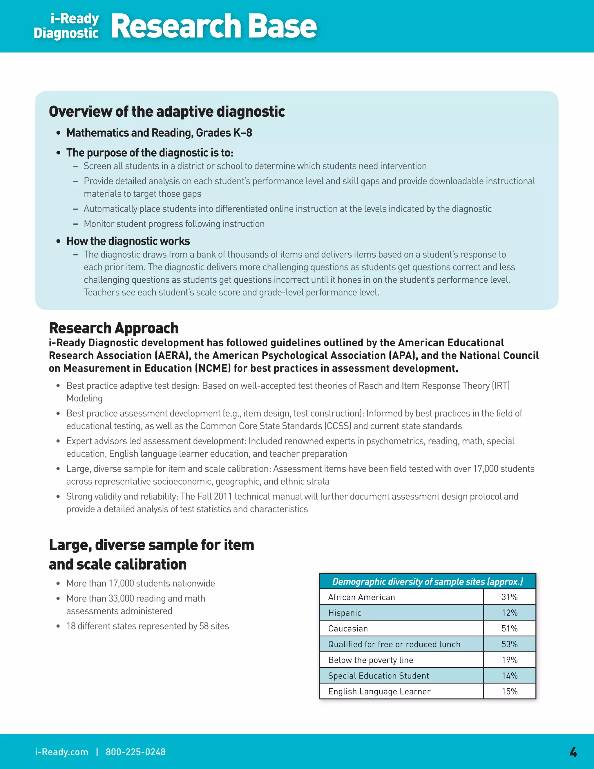 i-Ready
Diagnostic       Research Base

  Overview of the adaptive diagnostic
    •. Mathematics.and.Reading,.Grades.K–8
    •. The.purpose.of.the.diagnostic.is.to:
        – Screen all students in a district or school to determine which students need intervention
        – Provide detailed analysis on each student’s performance level and skill gaps and provide downloadable instructional
          materials to target those gaps
        – Automatically place students into differentiated online instruction at the levels indicated by the diagnostic
        – Monitor student progress following instruction
    •. How.the.diagnostic.works
        – The diagnostic draws from a bank of thousands of items and delivers items based on a student’s response to
          each prior item. The diagnostic delivers more challenging questions as students get questions correct and less
          challenging questions as students get questions incorrect until it hones in on the student’s performance level.
          Teachers see each student’s scale score and grade-level performance level.


  Research Approach
  i-Ready.Diagnostic.development.has.followed.guidelines.outlined.by.the.American.Educational.
  Research.Association.(AERA),.the.American.Psychological.Association.(APA),.and.the.National.Council.
  on.Measurement.in.Education.(NCME).for.best.practices.in.assessment.development.
    • Best practice adaptive test design: Based on well-accepted test theories of Rasch and Item Response Theory (IRT)
      Modeling
    • Best practice assessment development (e.g., item design, test construction): Informed by best practices in the field of
      educational testing, as well as the Common Core State Standards (CCSS) and current state standards
    • Expert advisors led assessment development: Included renowned experts in psychometrics, reading, math, special
      education, English language learner education, and teacher preparation
    • Large, diverse sample for item and scale calibration: Assessment items have been field tested with over 17,000 students
      across representative socioeconomic, geographic, and ethnic strata
    • Strong validity and reliability: The Fall 2011 technical manual will further document assessment design protocol and
      provide a detailed analysis of test statistics and characteristics


  Large, diverse sample for item
  and scale calibration
    • More than 17,000 students nationwide                                  Demographic diversity of sample sites (approx.)
    • More than 33,000 reading and math                                    African American                               31%
      assessments administered                                             Hispanic                                       12%
    • 18 different states represented by 58 sites                          Caucasian                                      51%
                                                                           Qualified for free or reduced lunch            53%
                                                                           Below the poverty line                         19%
                                                                           Special Education Student                      14%
                                                                           English Language Learner                       15%




i-Ready.com | 800-225-0248                                                                                                      4
 