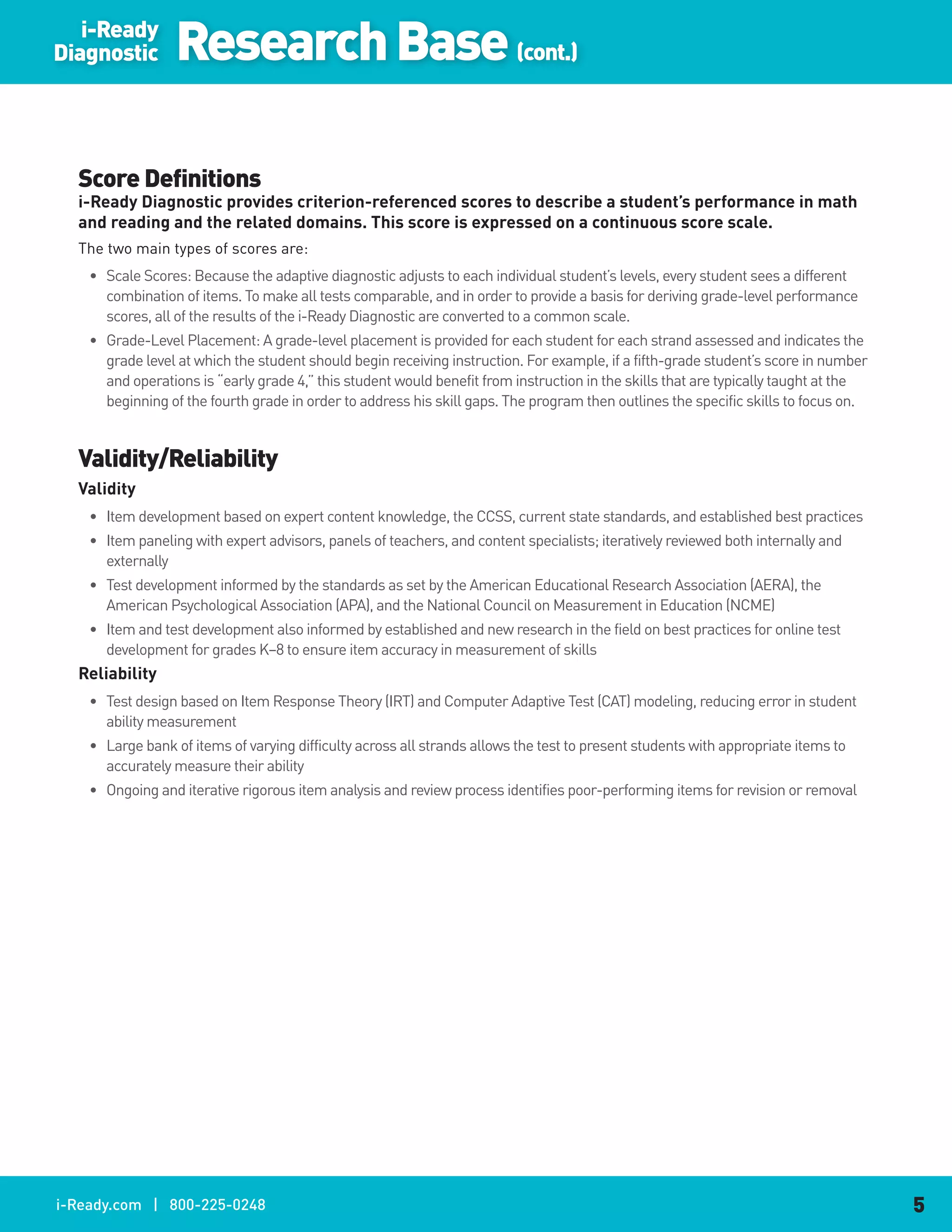i-Ready
Diagnostic        Research Base (cont.)

  Score Definitions
  i-Ready.Diagnostic.provides.criterion-referenced.scores.to.describe.a.student’s.performance.in.math.
  and.reading.and.the.related.domains..This.score.is.expressed.on.a.continuous.score.scale.
  The two main types of scores are:
    • Scale Scores: Because the adaptive diagnostic adjusts to each individual student’s levels, every student sees a different
      combination of items. To make all tests comparable, and in order to provide a basis for deriving grade-level performance
      scores, all of the results of the i-Ready Diagnostic are converted to a common scale.
    • Grade-Level Placement: A grade-level placement is provided for each student for each strand assessed and indicates the
      grade level at which the student should begin receiving instruction. For example, if a fifth-grade student’s score in number
      and operations is “early grade 4,” this student would benefit from instruction in the skills that are typically taught at the
      beginning of the fourth grade in order to address his skill gaps. The program then outlines the specific skills to focus on.


  Validity/Reliability
  Validity
    • Item development based on expert content knowledge, the CCSS, current state standards, and established best practices
    • Item paneling with expert advisors, panels of teachers, and content specialists; iteratively reviewed both internally and
      externally
    • Test development informed by the standards as set by the American Educational Research Association (AERA), the
      American Psychological Association (APA), and the National Council on Measurement in Education (NCME)
    • Item and test development also informed by established and new research in the field on best practices for online test
      development for grades K–8 to ensure item accuracy in measurement of skills
  Reliability
    • Test design based on Item Response Theory (IRT) and Computer Adaptive Test (CAT) modeling, reducing error in student
      ability measurement
    • Large bank of items of varying difficulty across all strands allows the test to present students with appropriate items to
      accurately measure their ability
    • Ongoing and iterative rigorous item analysis and review process identifies poor-performing items for revision or removal




i-Ready.com | 800-225-0248                                                                                                            5
 