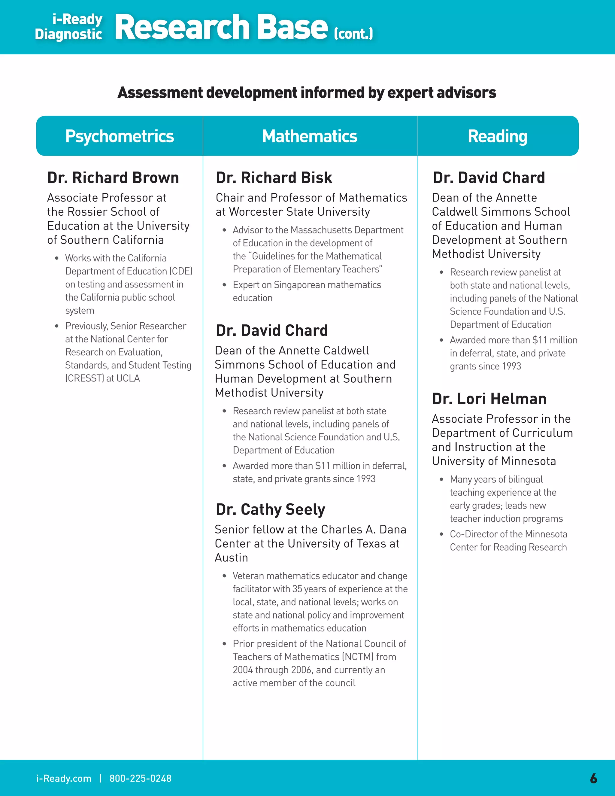 i-Ready
Diagnostic      Research Base (cont.)
                 Assessment development informed by expert advisors

     Psychometrics                               Mathematics                                     Reading

  Dr..Richard.Brown                   Dr..Richard.Bisk                                    Dr..David.Chard
  Associate Professor at              Chair and Professor of Mathematics                  Dean of the Annette
  the Rossier School of               at Worcester State University                       Caldwell Simmons School
  Education at the University          • Advisor to the Massachusetts Department          of Education and Human
  of Southern California                 of Education in the development of               Development at Southern
   • Works with the California           the “Guidelines for the Mathematical             Methodist University
     Department of Education (CDE)       Preparation of Elementary Teachers”               • Research review panelist at
     on testing and assessment in      • Expert on Singaporean mathematics                   both state and national levels,
     the California public school        education                                           including panels of the National
     system                                                                                  Science Foundation and U.S.
   • Previously, Senior Researcher                                                           Department of Education
     at the National Center for
                                      Dr..David.Chard                                      • Awarded more than $11 million
     Research on Evaluation,          Dean of the Annette Caldwell                           in deferral, state, and private
     Standards, and Student Testing   Simmons School of Education and                        grants since 1993
     (CRESST) at UCLA                 Human Development at Southern
                                      Methodist University
                                                                                          Dr..Lori.Helman
                                       • Research review panelist at both state
                                         and national levels, including panels of         Associate Professor in the
                                         the National Science Foundation and U.S.         Department of Curriculum
                                         Department of Education                          and Instruction at the
                                       • Awarded more than $11 million in deferral,       University of Minnesota
                                         state, and private grants since 1993              • Many years of bilingual
                                                                                             teaching experience at the
                                      Dr..Cathy.Seely                                        early grades; leads new
                                                                                             teacher induction programs
                                      Senior fellow at the Charles A. Dana                 • Co-Director of the Minnesota
                                      Center at the University of Texas at                   Center for Reading Research
                                      Austin
                                       • Veteran mathematics educator and change
                                         facilitator with 35 years of experience at the
                                         local, state, and national levels; works on
                                         state and national policy and improvement
                                         efforts in mathematics education
                                       • Prior president of the National Council of
                                         Teachers of Mathematics (NCTM) from
                                         2004 through 2006, and currently an
                                         active member of the council




i-Ready.com | 800-225-0248                                                                                                      6
 
