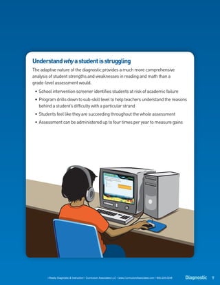 Understand why a student is struggling
The adaptive nature of the diagnostic provides a much more comprehensive
analysis of student strengths and weaknesses in reading and math than a
grade-level assessment would.
 • School intervention screener identifies students at risk of academic failure
 • Program drills down to sub-skill level to help teachers understand the reasons
   behind a student’s difficulty with a particular strand
 • Students feel like they are succeeding throughout the whole assessment
 • Assessment can be administered up to four times per year to measure gains




       i-Ready Diagnostic & Instruction • Curriculum Associates LLC • www.CurriculumAssociates.com • 800-225-0248   Diagnostic 9
 