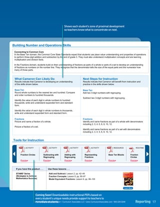 Numbers              Algebra and                                   Measurement
Overview                                                                Geometry
                      and Operations       Algebraic Thinking                                 and Data


                                                                                        Level 4
                                                                      Shows each student’s zone of proximal development                                                               Standard
Number and Operations        Placement          Scaled Score
                                                                      so teachers know what to concentrate on next.                                                                     Error

Test 3 - 04/12/2011               Mid 4                                                           400                                                                                  +/- 10


                               Scaled Score 0       50   100    150     200     250   300   350     400    450     500   550     600     650   700           750                800




Building Number and Operations Skills
  Connecting to Common Core
  In the Base Ten domain, the Common Core State Standards expect that students use place value understanding and properties of operations
  to perform three-digit addition and subtraction by the end of grade 3. They must also understand multiplication concepts and are learning
  multiplication and division facts.

  In the Fractions domain, students build on their understanding of fractions as parts of a whole or parts of a set to develop an understanding
  of fractions as numbers on the number line. They recognize that the denominator tells the size of the equal parts and the numerator how
  many of those parts.



   What Cameron Can Likely Do                                                               Next Steps for Instruction
   Results indicate that Cameron is developing an understanding                             Results indicate that Cameron will benefit from instruction and
   of the skills shown below.                                                               practice in the skills shown below.

   Base Ten                                                                                 Base Ten
   Round whole numbers to the nearest ten and hundred. Compare                              Add two 3-digit numbers with regrouping.
   and order numbers to hundred thousands.
                                                                                            Subtract two 3-digit numbers with regrouping.
   Identify the value of each digit in whole numbers to hundred
   thousands; write and understand expanded form and standard
   form.

   Identify the value of each digit in whole numbers to thousands;
   write and understand expanded form and standard form.

   Fractions                                                                                Fractions
   Picture and name a fraction of a whole.                                                  Identify and name fractions as part of a whole with denominators
                                                                                            including 2, 3, 4, 5, 6, 8, 10, 12.
   Picture a fraction of a set.
                                                                                            Identify and name fractions as part of a set with denominators
                                                                                            including 2, 3, 4, 5, 6, 8, 10, 12.



 Tools for Instruction

                 ACTIVITY                         ACTIVITY                    ACTIVITY                  ACTIVITY                   RESOURCE                                       ROUTINE


           Fraction Circles               Subtracting with            Adding with            Representing                      Base Ten Blocks                 Fraction
                                          Regrouping                  Regrouping             Fractions                                                         Circles
           Preview                        Preview                     Preview                Preview                           Preview                         Preview



    If you have this product . . .               Use these lessons . . .

    STAMS® Series                                 Add and Subtract: Lesson 2, pp. 42–49
                                                                                                                                               Instruction         STAMS®
                                                                                                                                                                   series   C
                                                                                                                                               S trategies
                                                                                                                                               To
    (Strategies to Achieve                        Fraction Concepts: Lesson 8, pp. 90–97
                                                                                                                                               A chieve
                                                                                                                                               M athematics
                                                                                                                                               S uccess
    Mathematics Success)                          Model Equivalent Fractions: Lesson 9, pp. 98–105
                                                                                                                                               Name




                                                                                                                                                      Learn More



    i-Ready Instruction
                               Coming Soon! Downloadable instructional PDFsonline Vocabulary lessons,
                                             i-Ready Instruction can generate a schedule of
                                                                                                based on
                                             based on the results of this assessment. Cameron can follow these lessons
                               every student’s unique needs provide support to teachers to
                                             at his own pace to target the skills he needs.
                               remediate students.
                             i-Ready Diagnostic & Instruction • Curriculum Associates LLC • www.CurriculumAssociates.com • 800-225-0248                                           Reporting 17
 