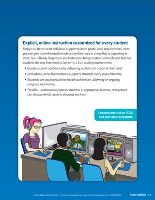 Explicit, online instruction customized for every student
Today’s students need individual support to meet grade-level requirements. Now
you can give them the explicit instruction they need in a way that is appealing to
them, too. i-Ready Diagnostic and Instruction brings instruction to life and teaches
students the way they want to learn—in a fun, exciting environment.
 • Boosts student confidence by delivering explicit instruction at their level
 • Immediate corrective feedback supports students every step of the way
 • Students are assessed at the end of each lesson, allowing for ongoing
   progress monitoring
 • Flexible—automatically places students in appropriate lessons, or teachers
   can choose which lessons students work on




                                                                                      Lessons instruct on CCSS
                                                                                      and your state standards




        i-Ready Diagnostic & Instruction • Curriculum Associates LLC • www.CurriculumAssociates.com • 800-225-0248   Instruction 23
 