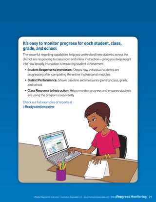 It’s easy to monitor progress for each student, class,
grade, and school
The powerful reporting capabilities help you understand how students across the
district are responding to classroom and online instruction—giving you deep insight
into how broadly instruction is impacting student achievement.
 • Student Response to Instruction: Shows how individual students are
   progressing after completing the online instructional modules
 • District Performance: Shows baseline and measures gains by class, grade,
   and school
 • Class Response to Instruction: Helps monitor progress and ensures students
   are using the program consistently

Check out full examples of reports at
i-Ready.com/empower




                                                                                                          Progress Monitoring 29
        i-Ready Diagnostic & Instruction • Curriculum Associates LLC • www.CurriculumAssociates.com • 800-225-0248
 